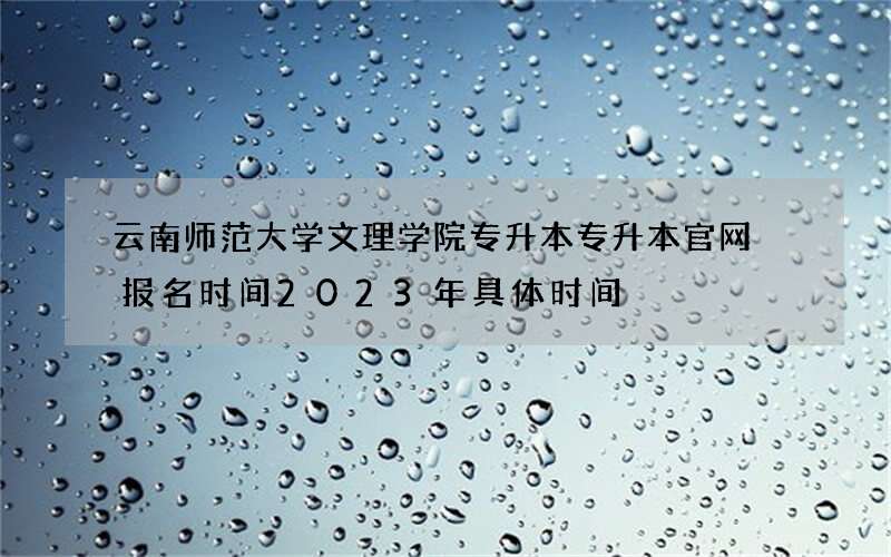 云南师范大学文理学院专升本专升本官网 报名时间2023年具体时间
